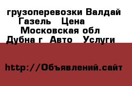 грузоперевозки Валдай Газель › Цена ­ 15 - Московская обл., Дубна г. Авто » Услуги   